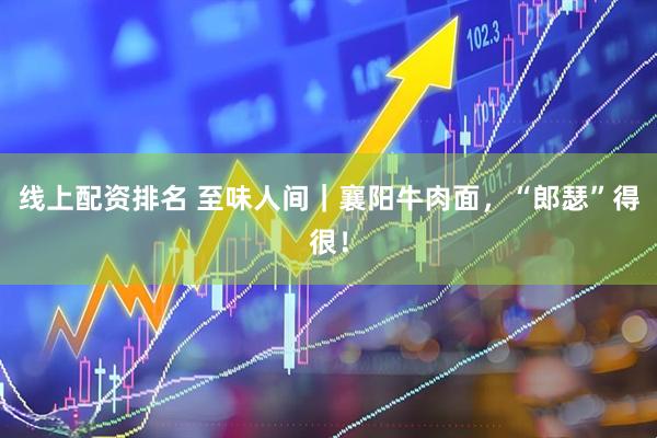 线上配资排名 至味人间｜襄阳牛肉面，“郎瑟”得很！