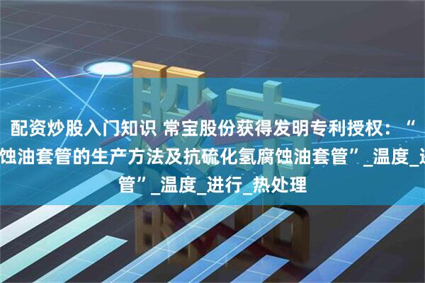 配资炒股入门知识 常宝股份获得发明专利授权：“抗硫化氢腐蚀油套管的生产方法及抗硫化氢腐蚀油套管”_温度_进行_热处理