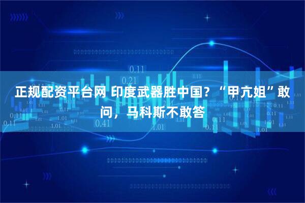 正规配资平台网 印度武器胜中国？“甲亢姐”敢问，马科斯不敢答
