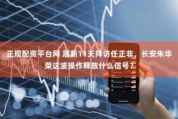 正规配资平台网 履新11天拜访任正非，长安朱华荣这波操作释放什么信号？