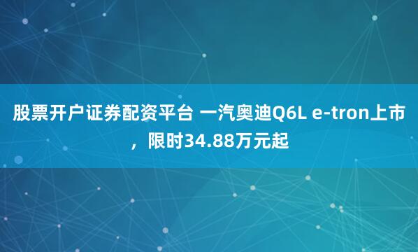 股票开户证券配资平台 一汽奥迪Q6L e-tron上市，限时34.88万元起