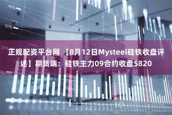 正规配资平台网 【8月12日Mysteel硅铁收盘评述】期货端：硅铁主力09合约收盘5820