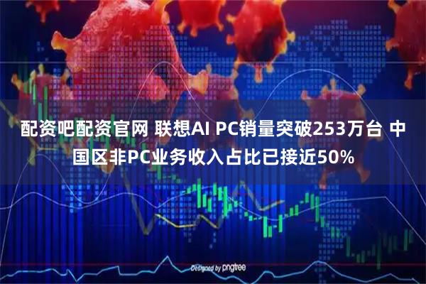 配资吧配资官网 联想AI PC销量突破253万台 中国区非PC业务收入占比已接近50%