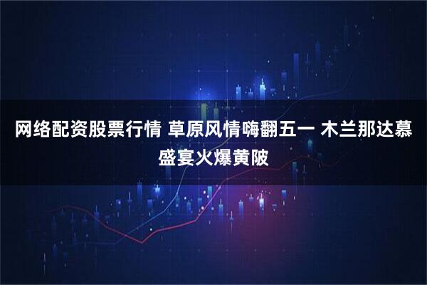 网络配资股票行情 草原风情嗨翻五一 木兰那达慕盛宴火爆黄陂