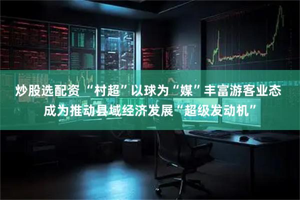 炒股选配资 “村超”以球为“媒”丰富游客业态 成为推动县域经济发展“超级发动机”