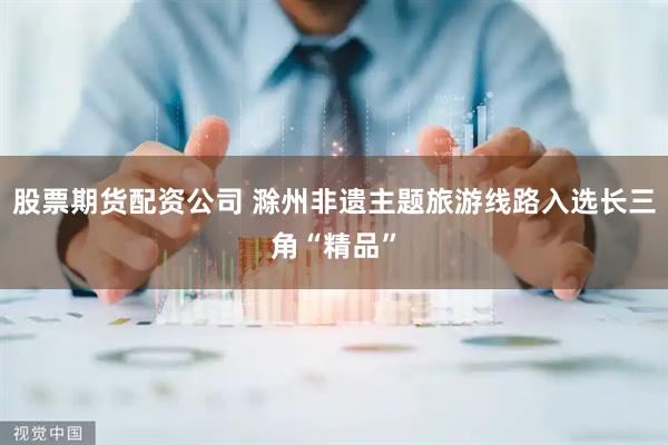 股票期货配资公司 滁州非遗主题旅游线路入选长三角“精品”