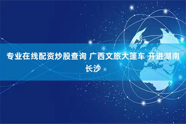 专业在线配资炒股查询 广西文旅大篷车 开进湖南长沙