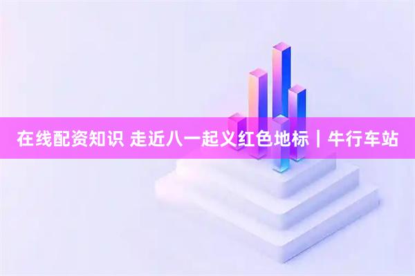 在线配资知识 走近八一起义红色地标｜牛行车站
