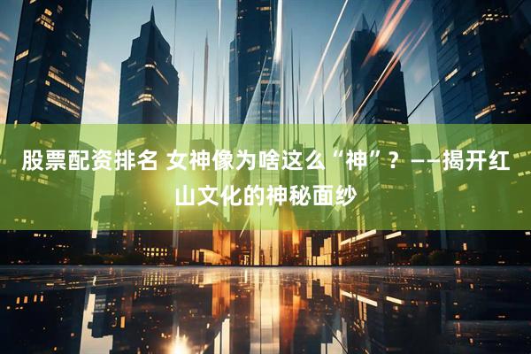 股票配资排名 女神像为啥这么“神”？——揭开红山文化的神秘面纱