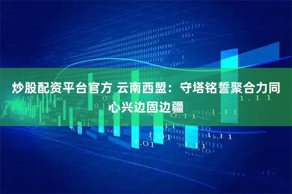 炒股配资平台官方 云南西盟：守塔铭誓聚合力同心兴边固边疆
