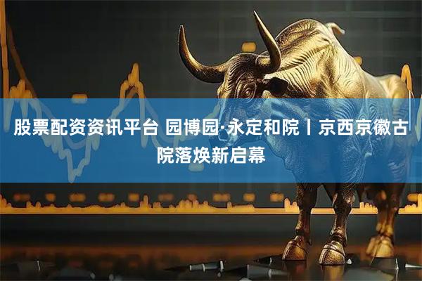 股票配资资讯平台 园博园·永定和院丨京西京徽古院落焕新启幕