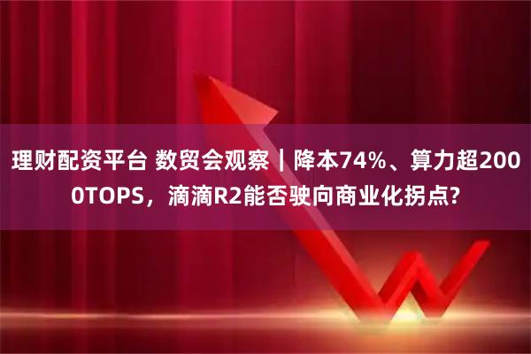 理财配资平台 数贸会观察｜降本74%、算力超2000TOPS，滴滴R2能否驶向商业化拐点?